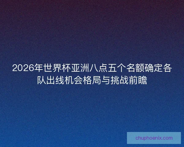2026年世界杯亚洲八点五个名额确定各队出线机会格局与挑战前瞻
