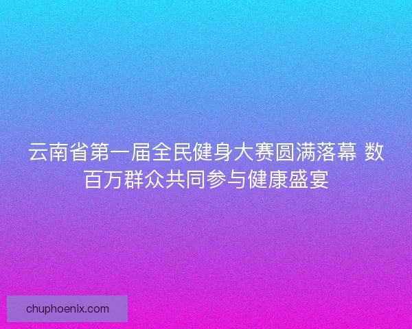 云南省第一届全民健身大赛圆满落幕 数百万群众共同参与健康盛宴