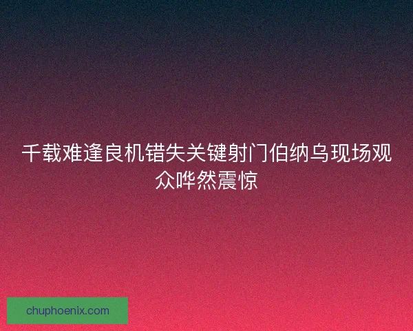 千载难逢良机错失关键射门伯纳乌现场观众哗然震惊