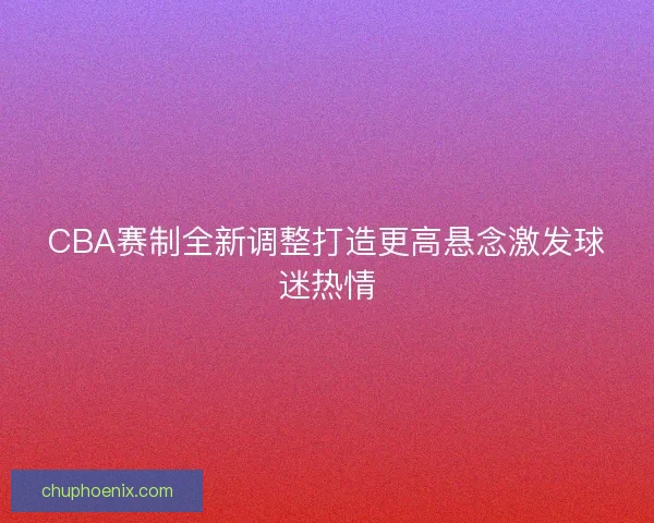 CBA赛制全新调整打造更高悬念激发球迷热情